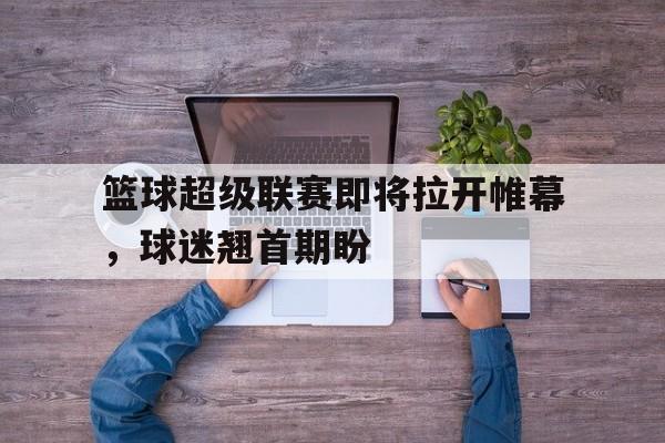 篮球超级联赛即将拉开帷幕，球迷翘首期盼的简单介绍